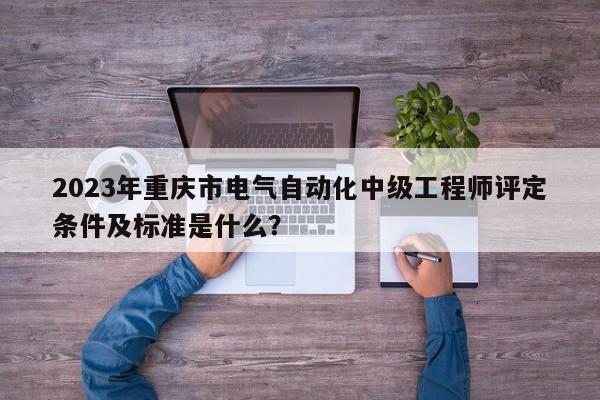 2023年重庆市电气自动化中级工程师评定条件及标准是什么？