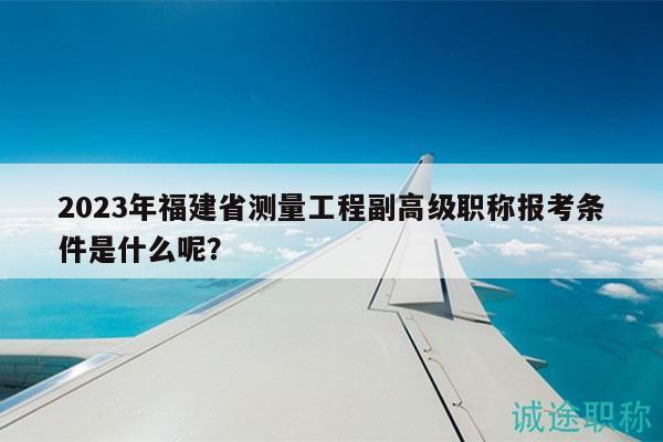 2023年福建省测量工程副高级职称报考条件是什么呢？