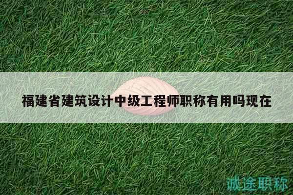 福建省建筑设计中级工程师职称有用吗现在