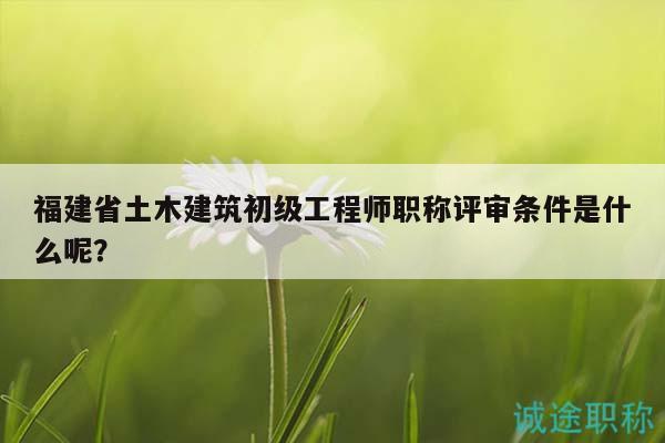 福建省土木建筑初级工程师职称评审条件是什么呢？