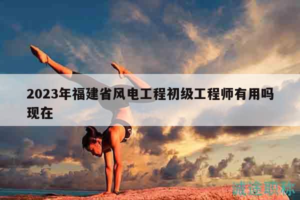 2023年福建省风电工程初级工程师有用吗现在