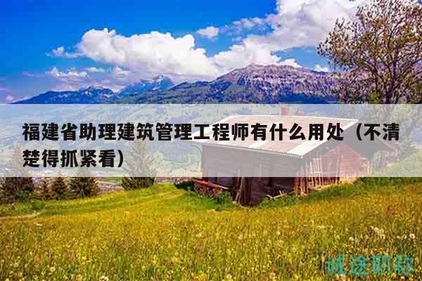 福建省助理建筑管理工程师有什么用处（不清楚得抓紧看）