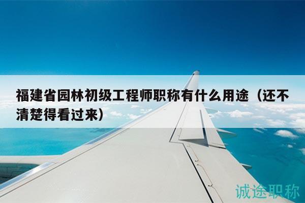 福建省园林初级工程师职称有什么用途（还不清楚得看过来）