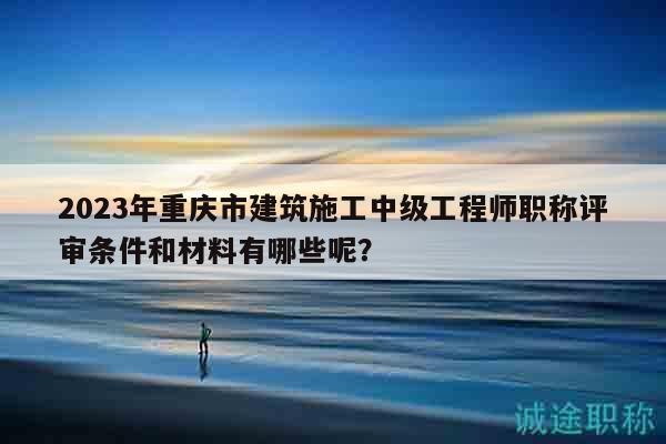 2023年重庆市建筑施工中级工程师职称评审条件和材料有哪些呢？
