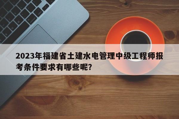 2023年福建省土建水电管理中级工程师报考条件要求有哪些呢？