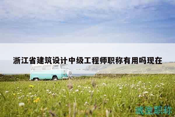 浙江省建筑设计中级工程师职称有用吗现在