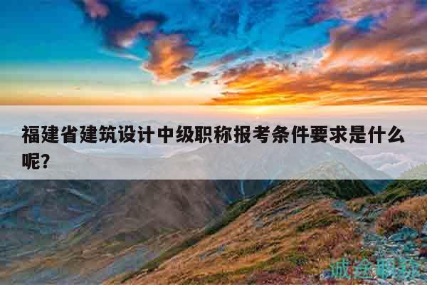 福建省建筑设计中级职称报考条件要求是什么呢？