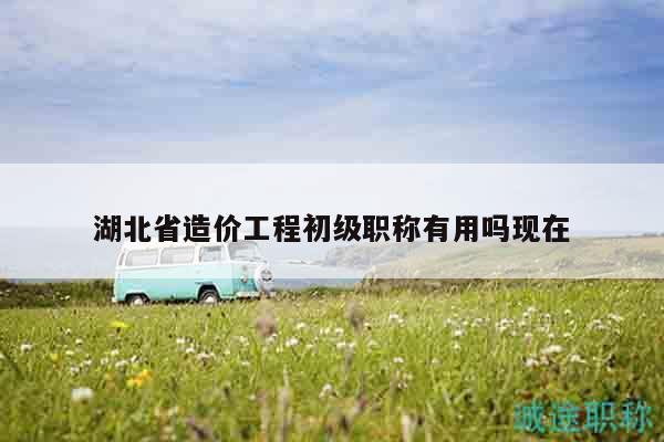 湖北省造价工程初级职称有用吗现在