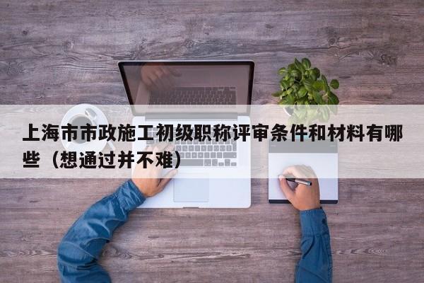 上海市市政施工初级职称评审条件和材料有哪些（想通过并不难）