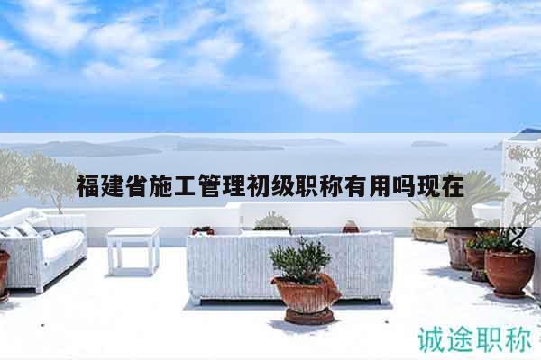 福建省施工管理初级职称有用吗现在
