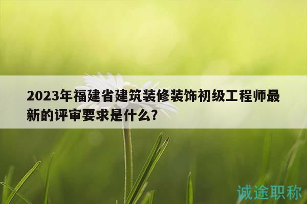 2023年福建省建筑装修装饰初级工程师最新的评审要求是什么？