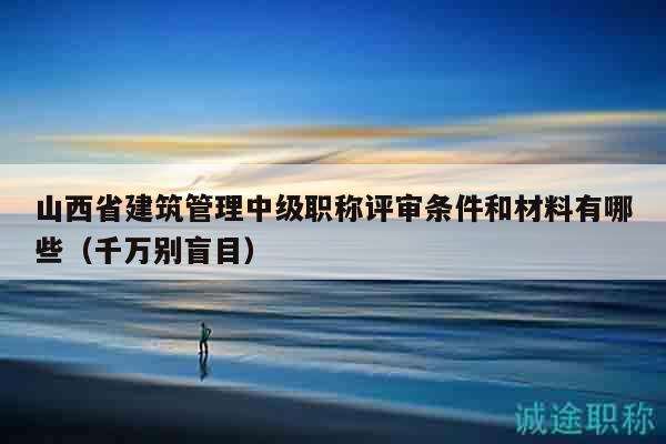 山西省建筑管理中级职称评审条件和材料有哪些（千万别盲目）
