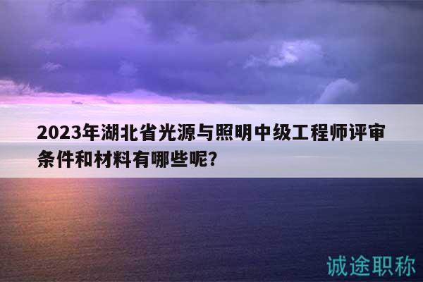 2023年湖北省光源与照明中级工程师评审条件和材料有哪些呢？