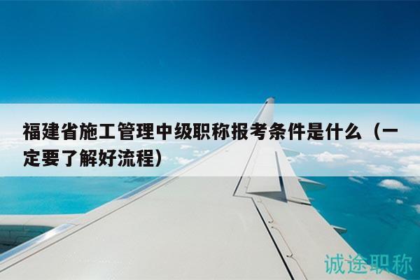 福建省施工管理中级职称报考条件是什么（一定要了解好流程）