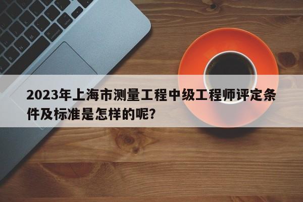 2023年上海市测量工程中级工程师评定条件及标准是怎样的呢？