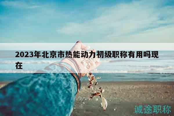 2023年北京市热能动力初级职称有用吗现在