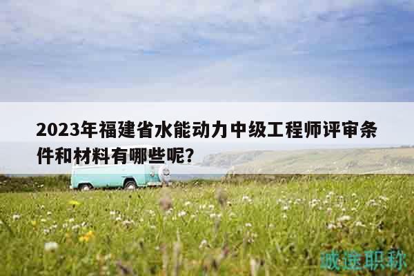 2023年福建省水能动力中级工程师评审条件和材料有哪些呢？