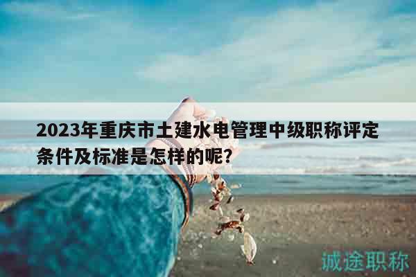 2023年重庆市土建水电管理中级职称评定条件及标准是怎样的呢？