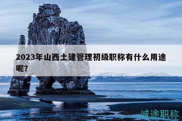 2023年山西土建管理初级职称有什么用途呢？