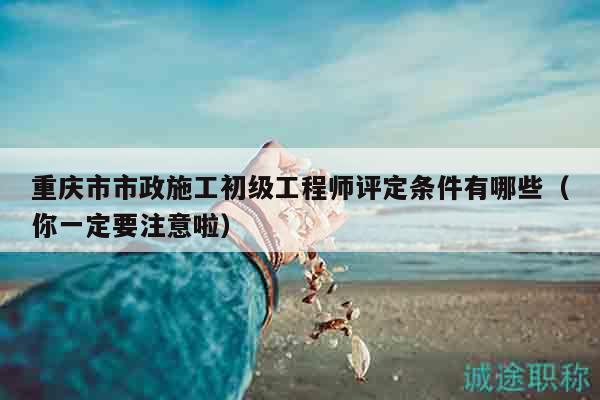 重庆市市政施工初级工程师评定条件有哪些（你一定要注意啦）