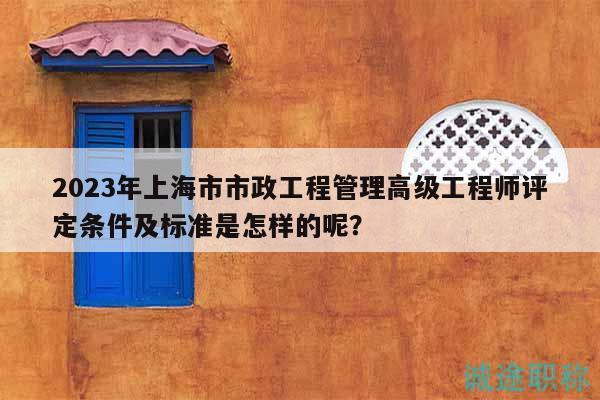 2023年上海市市政工程管理高级工程师评定条件及标准是怎样的呢？