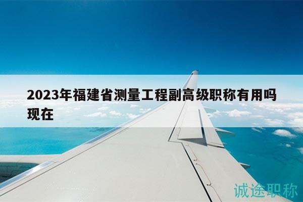 2023年福建省测量工程副高级职称有用吗现在