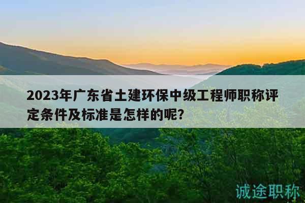 2023年广东省土建环保中级工程师职称评定条件及标准是怎样的呢？