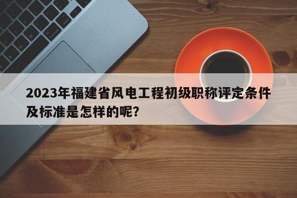 2023年福建省风电工程初级职称评定条件及标准是怎样的呢？