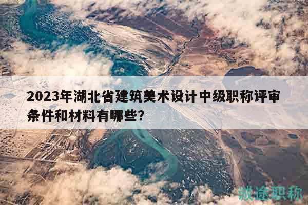 2023年湖北省建筑美术设计中级职称评审条件和材料有哪些？