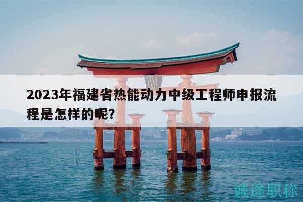 2023年福建省热能动力中级工程师申报流程是怎样的呢？