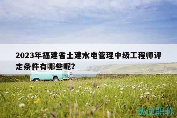 2023年福建省土建水电管理中级工程师评定条件有哪些呢？