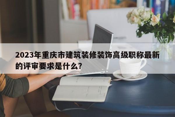 2023年重庆市建筑装修装饰高级职称最新的评审要求是什么？