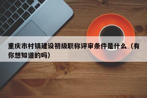 重庆市村镇建设初级职称评审条件是什么（有你想知道的吗）