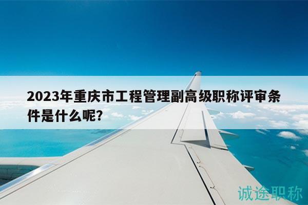 2023年重庆市工程管理副高级职称评审条件是什么呢？