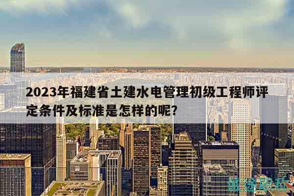2023年福建省土建水电管理初级工程师评定条件及标准是怎样的呢？