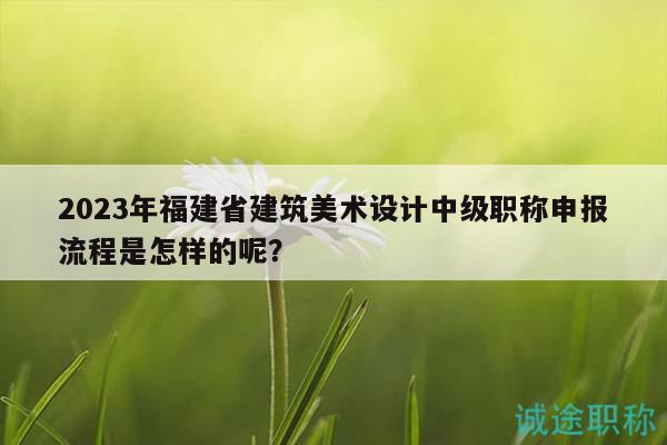 2023年福建省建筑美术设计中级职称申报流程是怎样的呢？