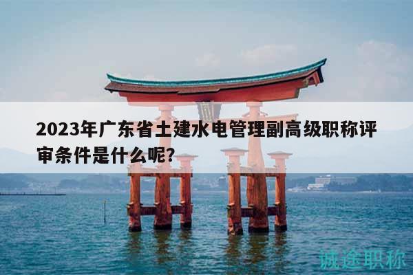 2023年广东省土建水电管理副高级职称评审条件是什么呢？