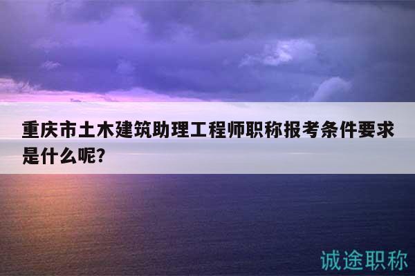 重庆市土木建筑助理工程师职称报考条件要求是什么呢？