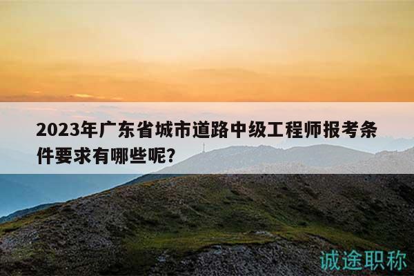 2023年广东省城市道路中级工程师报考条件要求有哪些呢？