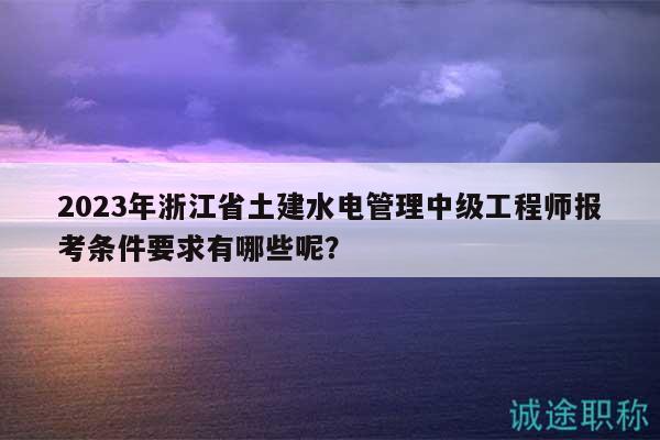 2023年浙江省土建水电管理中级工程师报考条件要求有哪些呢？