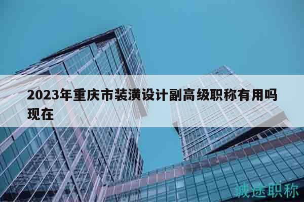 2023年重庆市装潢设计副高级职称有用吗现在