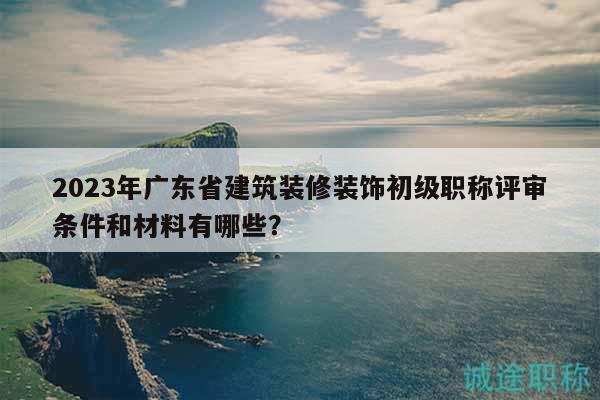 2023年广东省建筑装修装饰初级职称评审条件和材料有哪些？