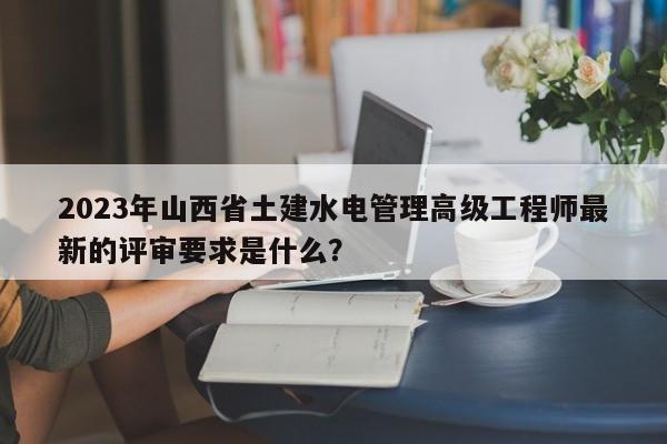 2023年山西省土建水电管理高级工程师最新的评审要求是什么？