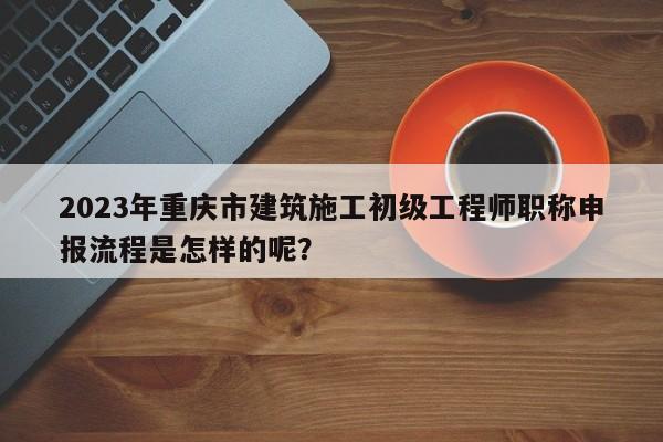 2023年重庆市建筑施工初级工程师职称申报流程是怎样的呢？