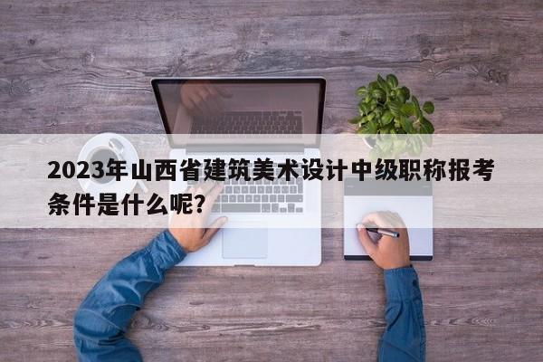 2023年山西省建筑美术设计中级职称报考条件是什么呢？