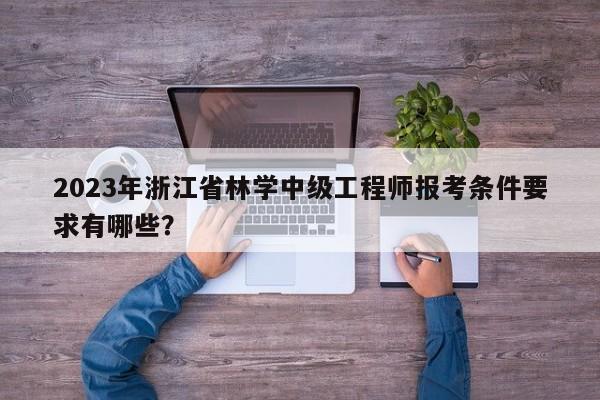2023年浙江省林学中级工程师报考条件要求有哪些？