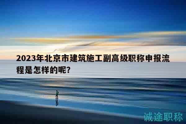 2023年北京市建筑施工副高级职称申报流程是怎样的呢？