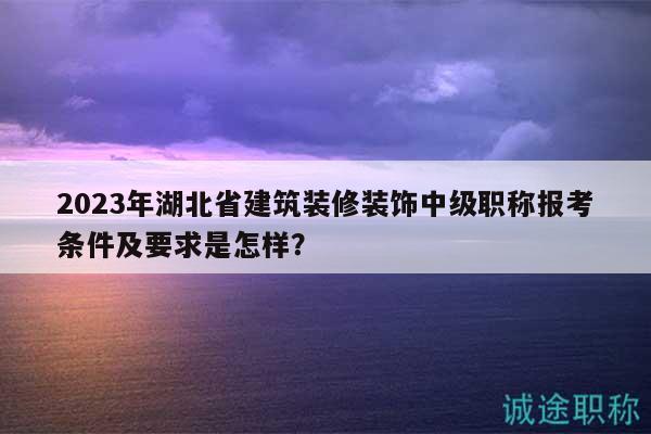 2023年湖北省建筑装修装饰中级职称报考条件及要求是怎样？