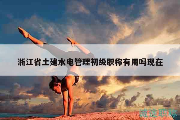浙江省土建水电管理初级职称有用吗现在