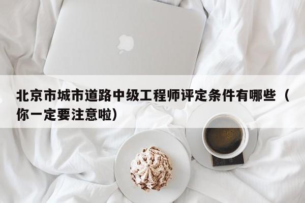 北京市城市道路中级工程师评定条件有哪些（你一定要注意啦）